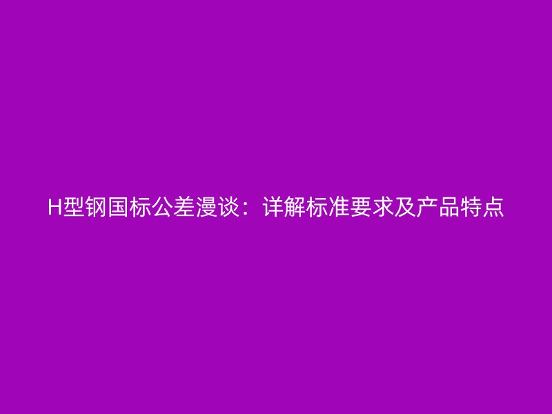H型鋼國(guó)標(biāo)公差漫談：詳解標(biāo)準(zhǔn)要求及產(chǎn)品特點(diǎn)