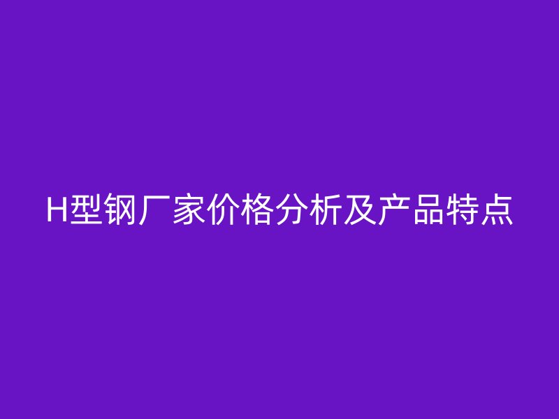 H型鋼廠家價(jià)格分析及產(chǎn)品特點(diǎn)