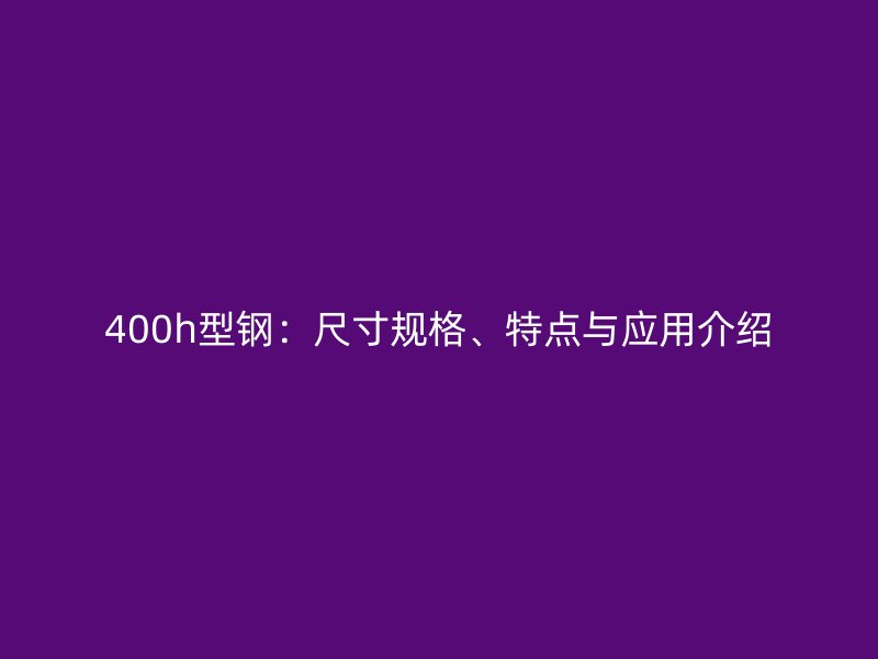400h型鋼：尺寸規(guī)格、特點(diǎn)與應(yīng)用介紹