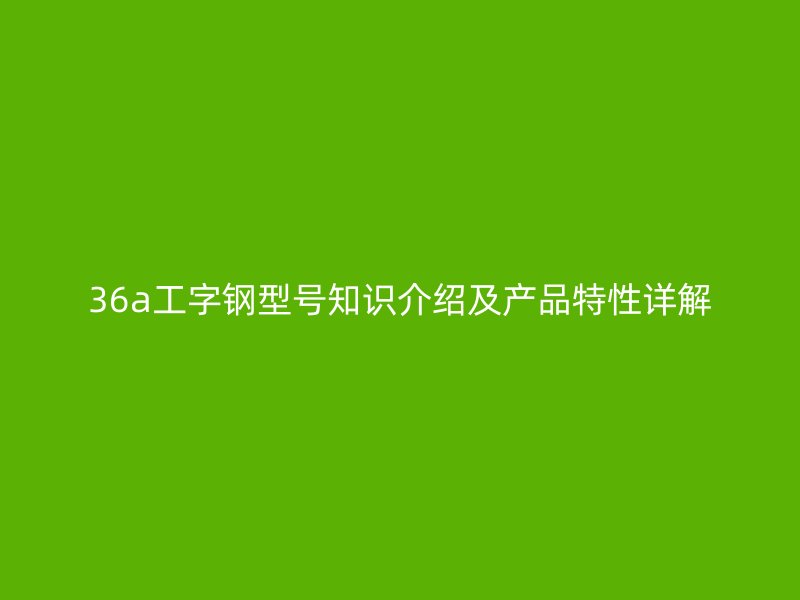 36a工字鋼型號(hào)知識(shí)介紹及產(chǎn)品特性詳解