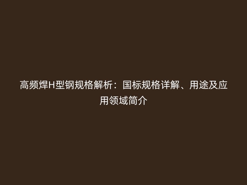 高頻焊H型鋼規(guī)格解析：國(guó)標(biāo)規(guī)格詳解、用途及應(yīng)用領(lǐng)域簡(jiǎn)介