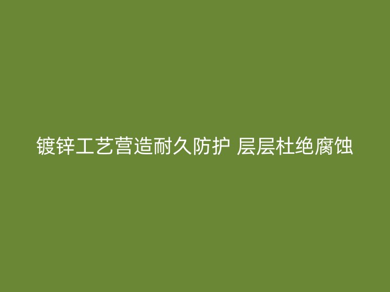 鍍鋅工藝營造耐久防護 層層杜絕腐蝕