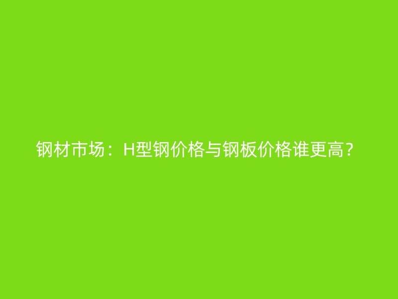 鋼材市場：H型鋼價格與鋼板價格誰更高？