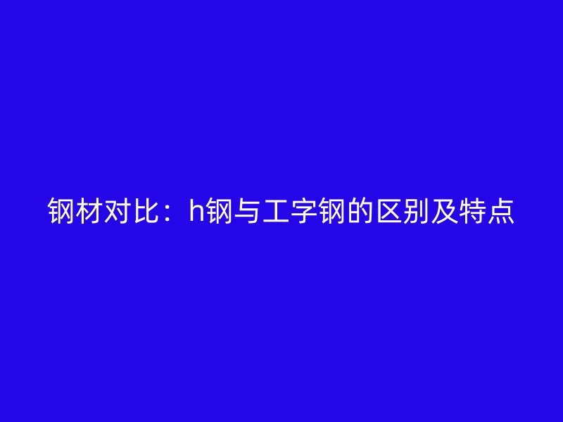 鋼材對比：h鋼與工字鋼的區(qū)別及特點(diǎn)