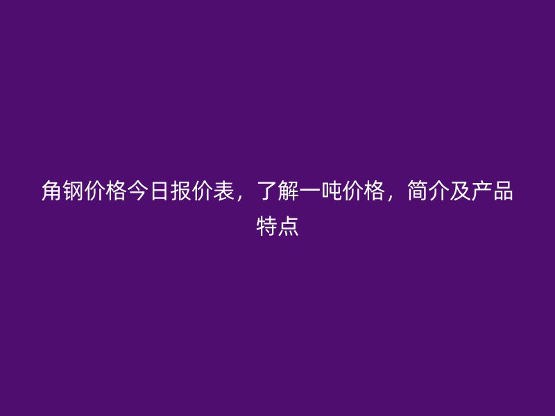 角鋼價(jià)格今日報(bào)價(jià)表，了解一噸價(jià)格，簡介及產(chǎn)品特點(diǎn)