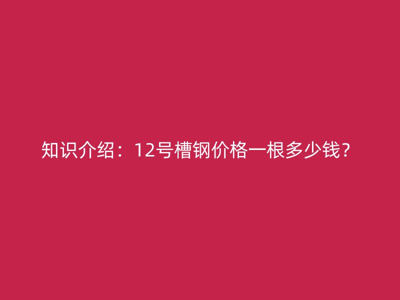 知識介紹：12號槽鋼價格一根多少錢？