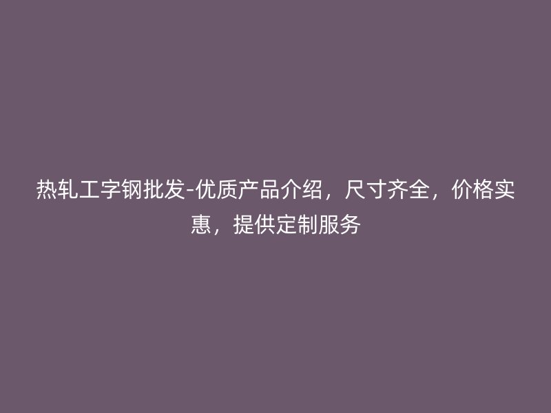 熱軋工字鋼批發(fā)-優(yōu)質(zhì)產(chǎn)品介紹，尺寸齊全，價(jià)格實(shí)惠，提供定制服務(wù)