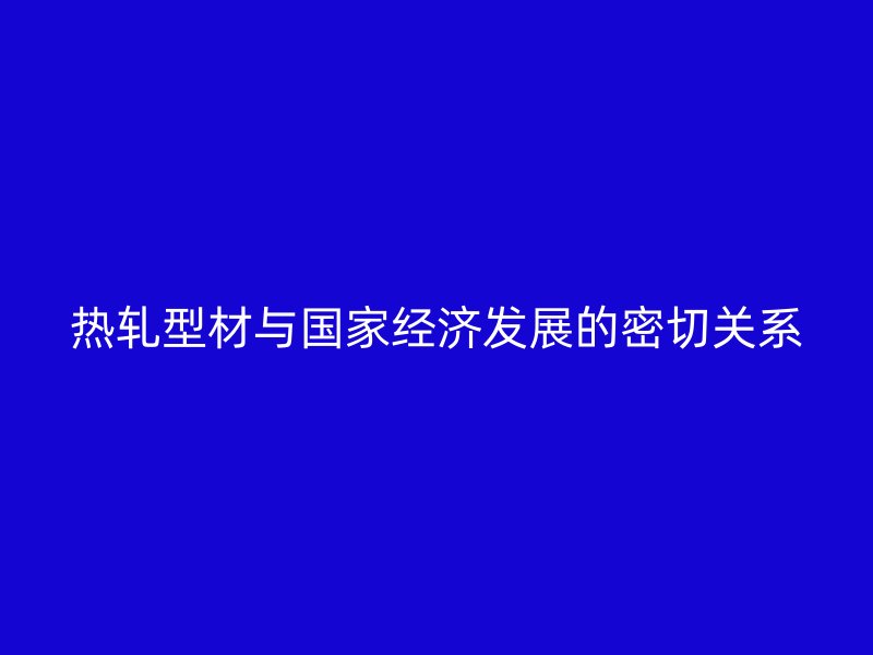 熱軋型材與國家經(jīng)濟(jì)發(fā)展的密切關(guān)系