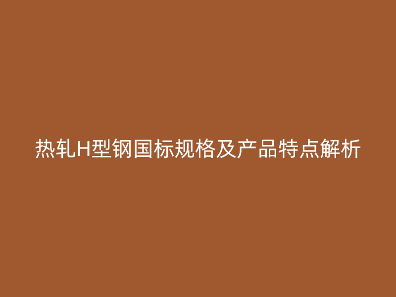 熱軋H型鋼國標規(guī)格及產(chǎn)品特點解析