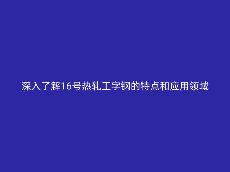 深入了解16號熱軋工字鋼的特點和應(yīng)用領(lǐng)域
