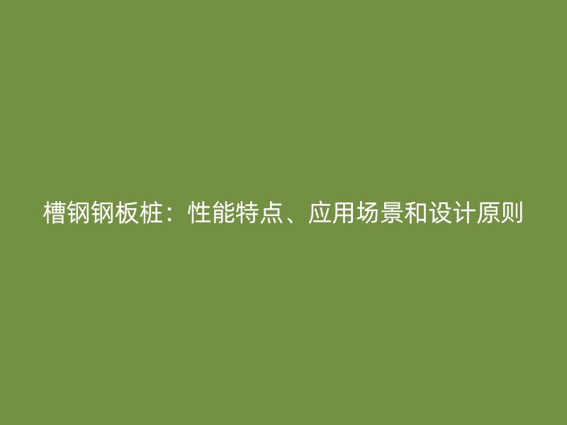 槽鋼鋼板樁：性能特點(diǎn)、應(yīng)用場景和設(shè)計(jì)原則