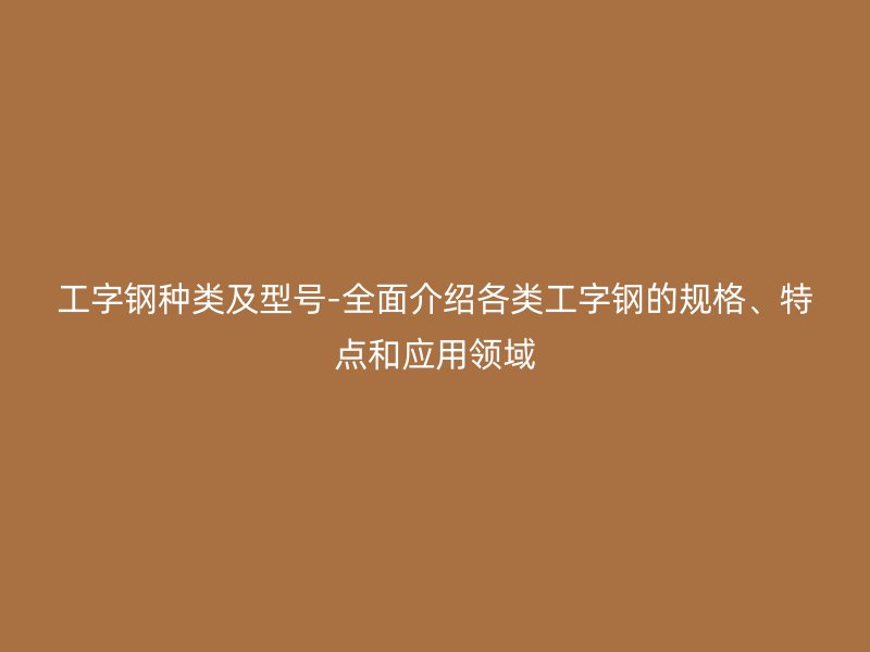 工字鋼種類及型號-全面介紹各類工字鋼的規(guī)格、特點(diǎn)和應(yīng)用領(lǐng)域