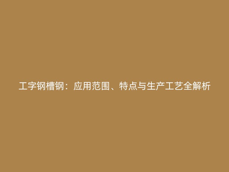 工字鋼槽鋼：應(yīng)用范圍、特點與生產(chǎn)工藝全解析
