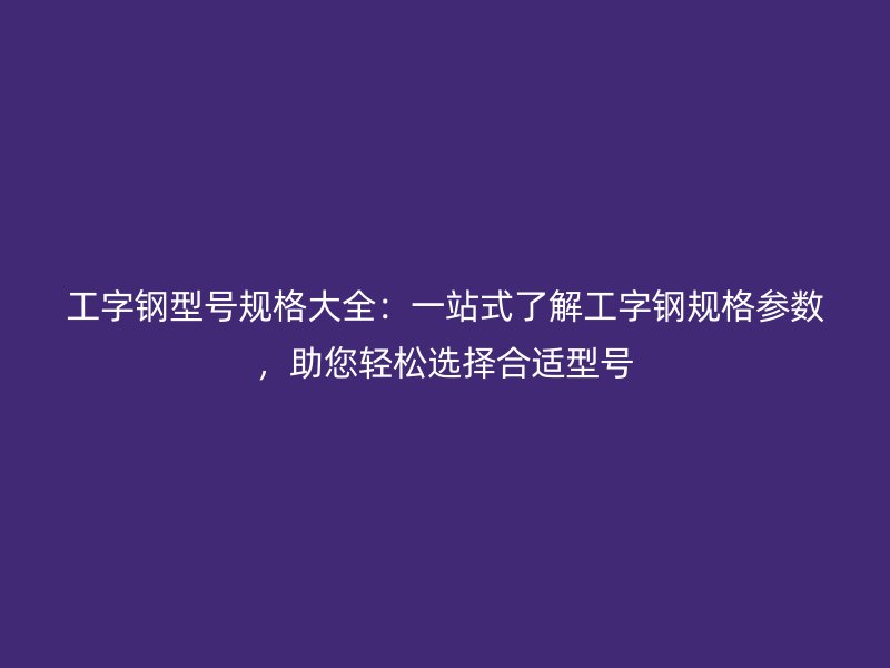 工字鋼型號(hào)規(guī)格大全：一站式了解工字鋼規(guī)格參數(shù)，助您輕松選擇合適型號(hào)