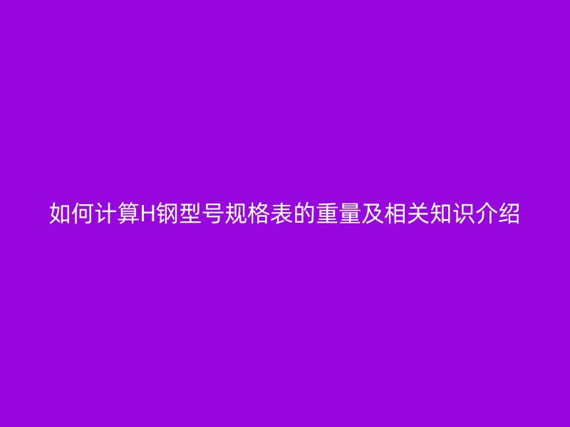 如何計算H鋼型號規(guī)格表的重量及相關(guān)知識介紹