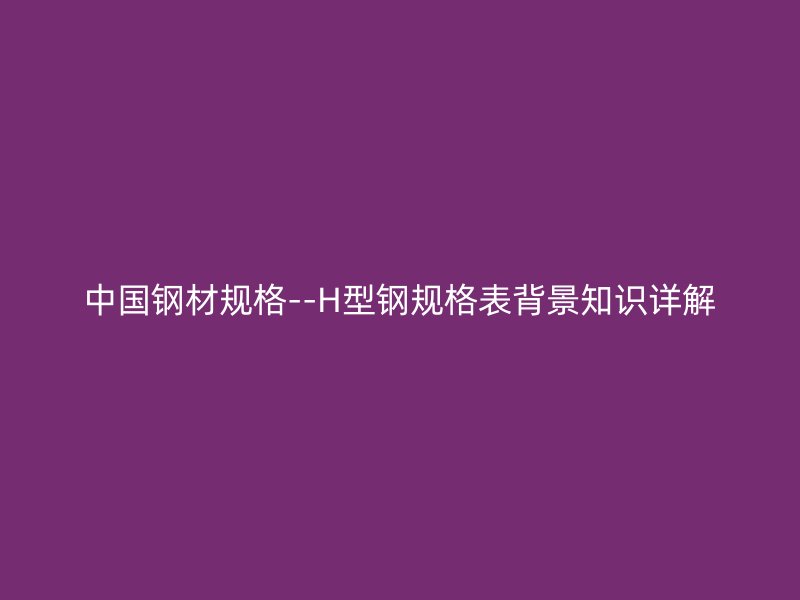 中國鋼材規(guī)格--H型鋼規(guī)格表背景知識詳解