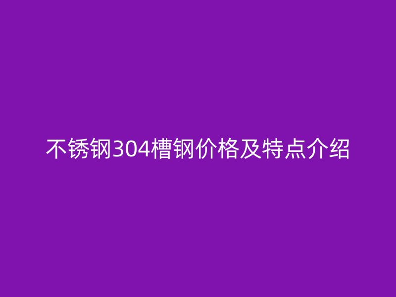 不銹鋼304槽鋼價格及特點介紹