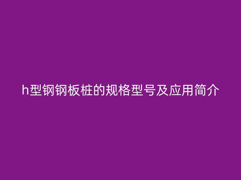 h型鋼鋼板樁的規(guī)格型號(hào)及應(yīng)用簡(jiǎn)介