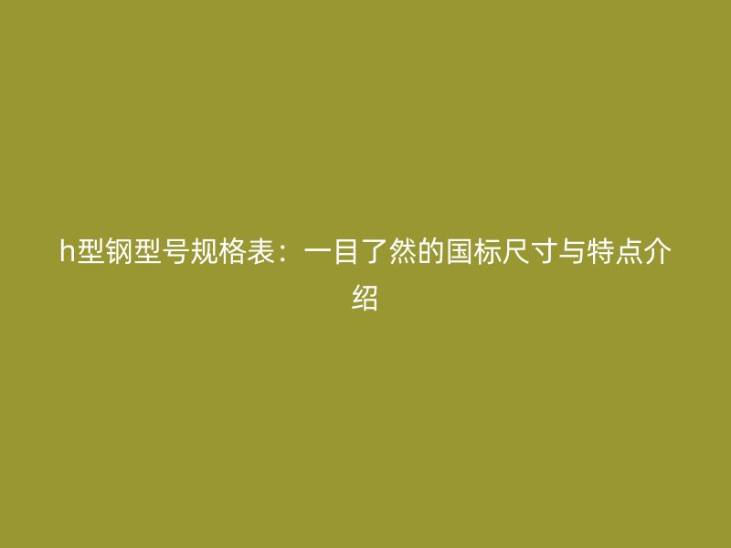 h型鋼型號(hào)規(guī)格表：一目了然的國標(biāo)尺寸與特點(diǎn)介紹