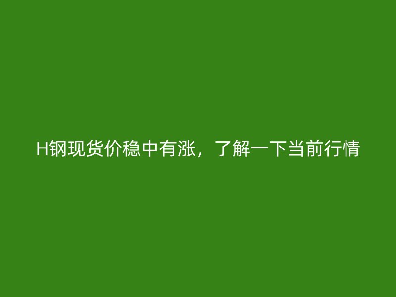 H鋼現(xiàn)貨價穩(wěn)中有漲，了解一下當前行情