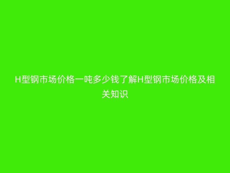 H型鋼市場(chǎng)價(jià)格一噸多少錢了解H型鋼市場(chǎng)價(jià)格及相關(guān)知識(shí)