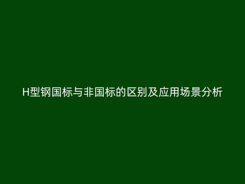 H型鋼國標與非國標的區(qū)別及應用場景分析