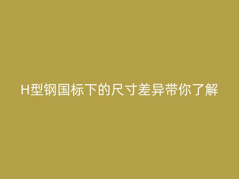 H型鋼國標(biāo)下的尺寸差異帶你了解