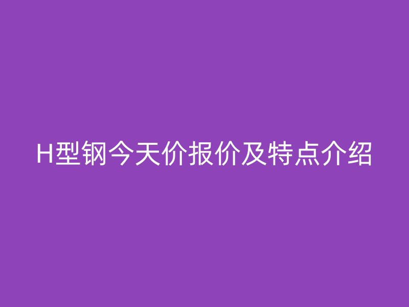 H型鋼今天價報價及特點介紹