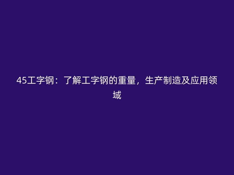 45工字鋼：了解工字鋼的重量，生產(chǎn)制造及應(yīng)用領(lǐng)域