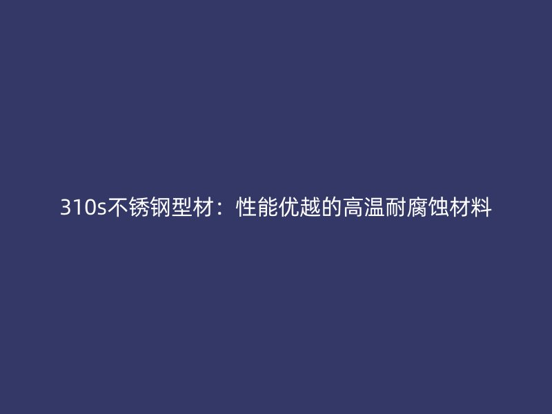 310s不銹鋼型材：性能優(yōu)越的高溫耐腐蝕材料