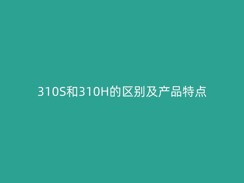 310S和310H的區(qū)別及產(chǎn)品特點(diǎn)