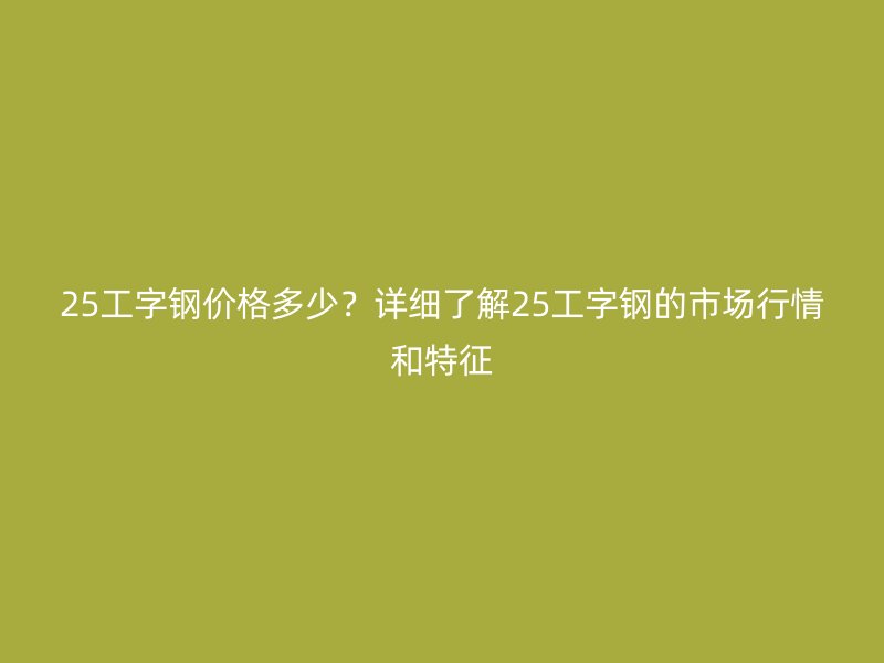 25工字鋼價格多少？詳細了解25工字鋼的市場行情和特征