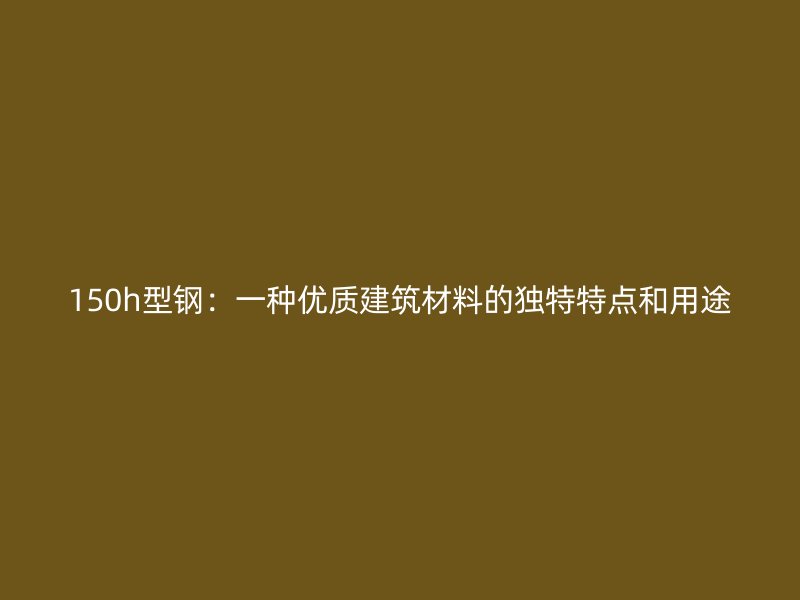 150h型鋼：一種優(yōu)質(zhì)建筑材料的獨(dú)特特點(diǎn)和用途