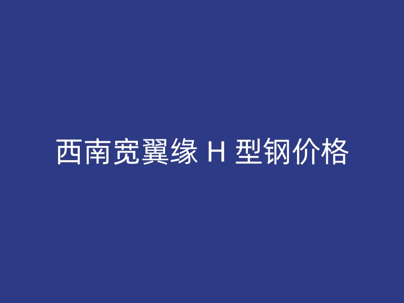 西南寬翼緣 H 型鋼價(jià)格