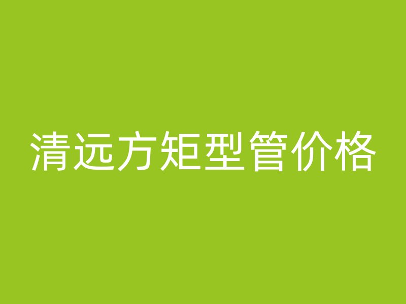 清遠(yuǎn)方矩型管價(jià)格