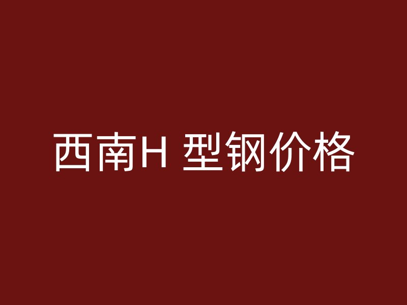 西南H 型鋼價(jià)格