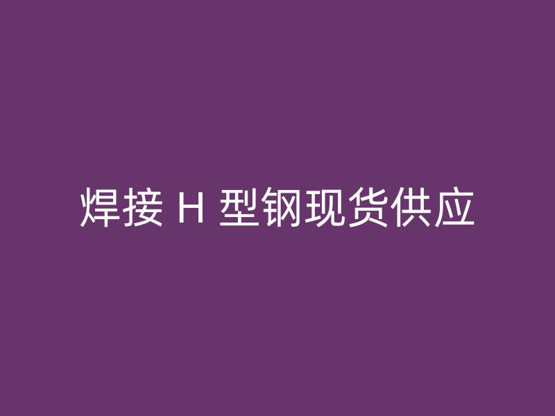 焊接 H 型鋼現(xiàn)貨供應(yīng)
