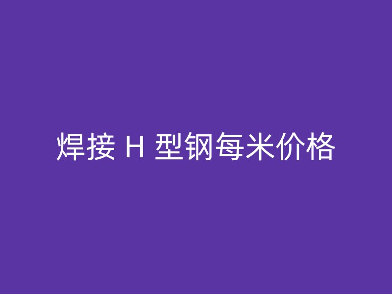 焊接 H 型鋼每米價(jià)格