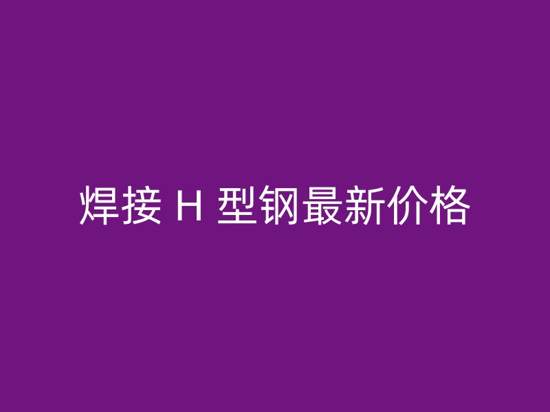 焊接 H 型鋼最新價格