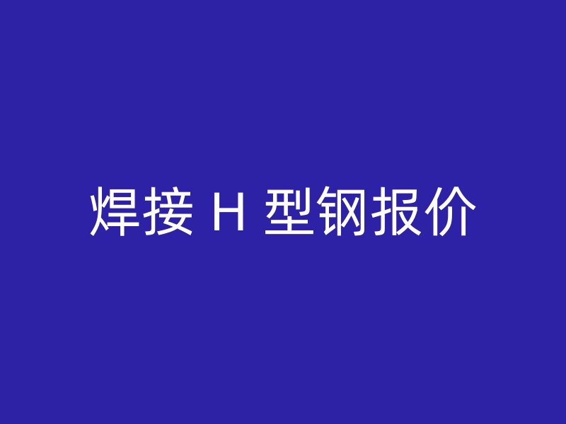 焊接 H 型鋼報(bào)價(jià)