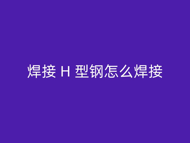 焊接 H 型鋼怎么焊接