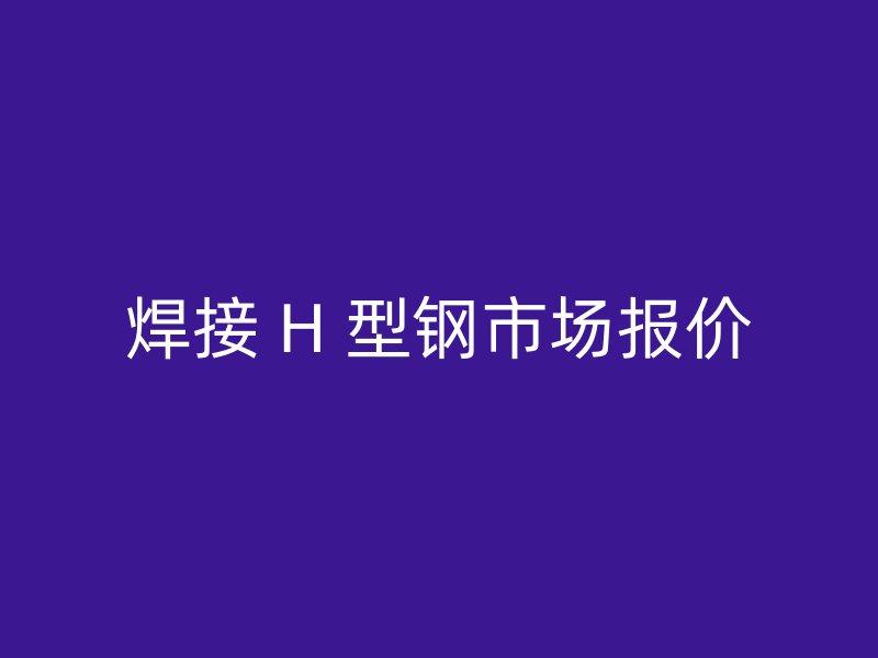 焊接 H 型鋼市場(chǎng)報(bào)價(jià)