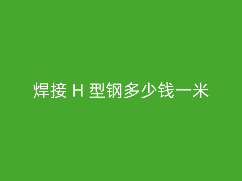 焊接 H 型鋼多少錢一米