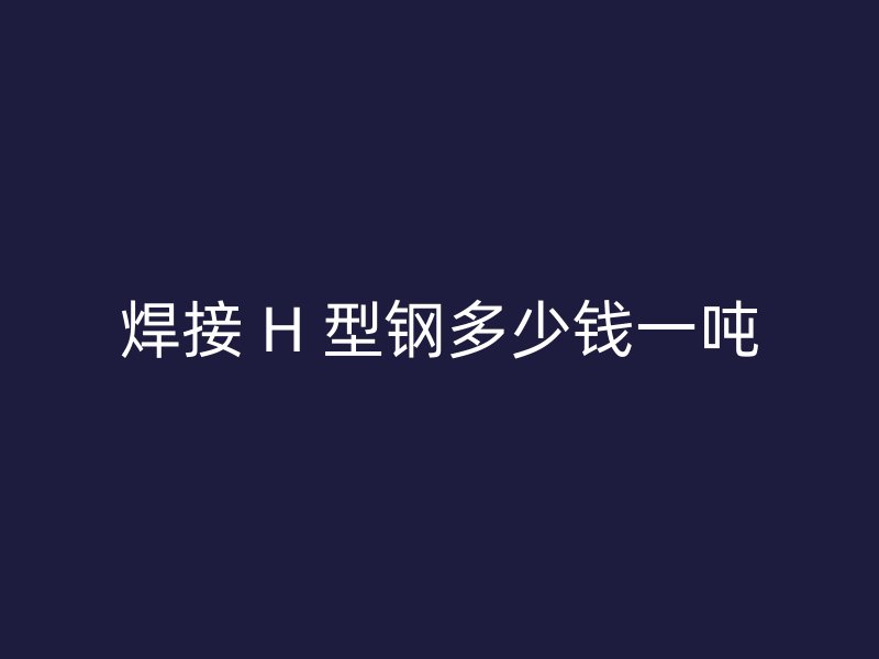 焊接 H 型鋼多少錢一噸