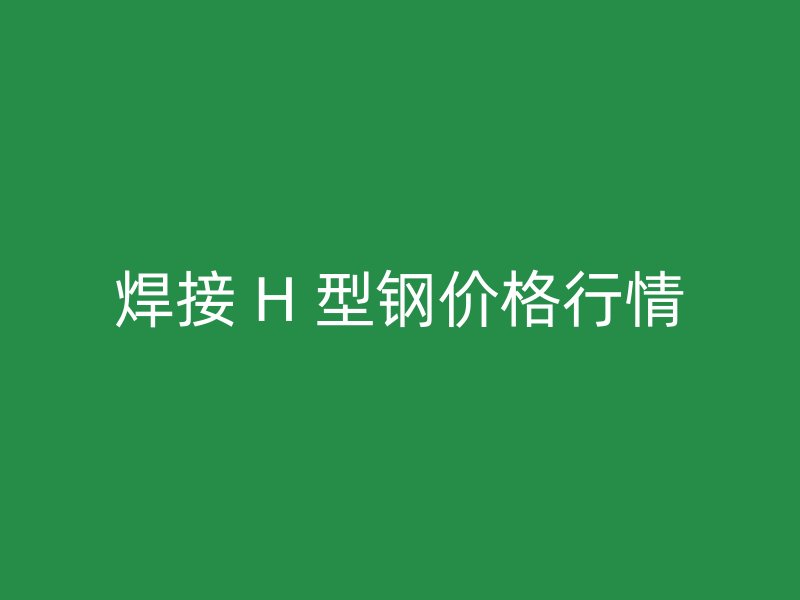 焊接 H 型鋼價(jià)格行情