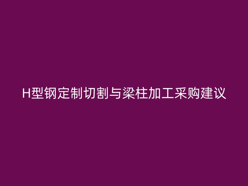 H型鋼定制切割與梁柱加工采購建議