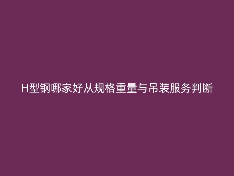 H型鋼哪家好從規(guī)格重量與吊裝服務判斷