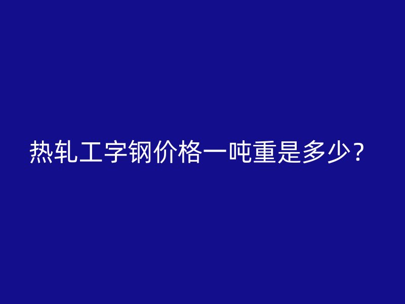 熱軋工字鋼價(jià)格一噸重是多少？