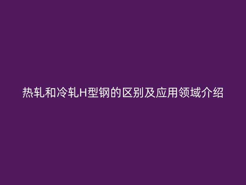 熱軋和冷軋H型鋼的區(qū)別及應用領域介紹
