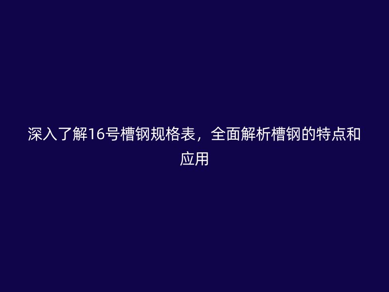 深入了解16號槽鋼規(guī)格表，全面解析槽鋼的特點(diǎn)和應(yīng)用